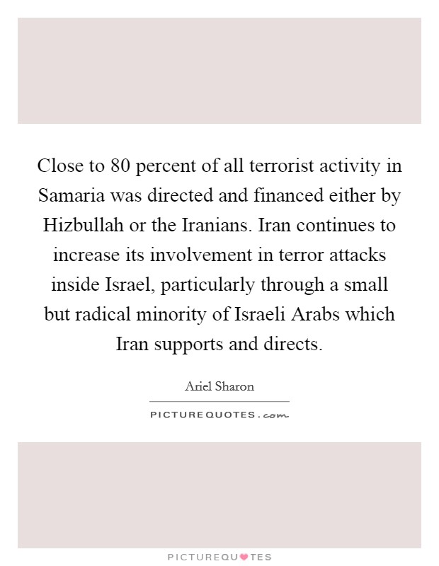 Close to 80 percent of all terrorist activity in Samaria was directed and financed either by Hizbullah or the Iranians. Iran continues to increase its involvement in terror attacks inside Israel, particularly through a small but radical minority of Israeli Arabs which Iran supports and directs Picture Quote #1