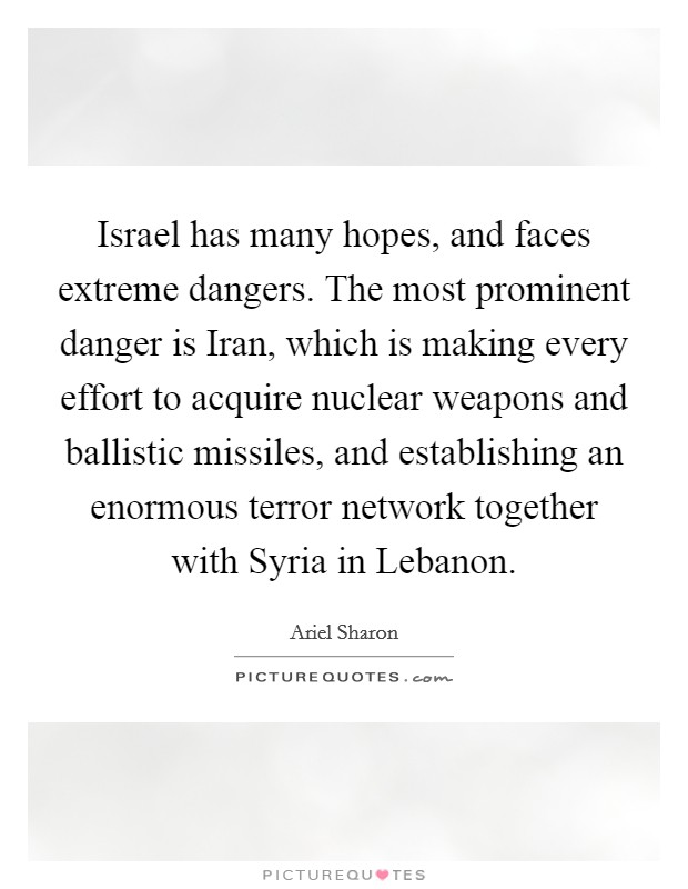 Israel has many hopes, and faces extreme dangers. The most prominent danger is Iran, which is making every effort to acquire nuclear weapons and ballistic missiles, and establishing an enormous terror network together with Syria in Lebanon Picture Quote #1
