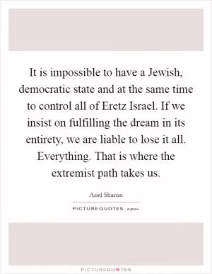 It is impossible to have a Jewish, democratic state and at the same time to control all of Eretz Israel. If we insist on fulfilling the dream in its entirety, we are liable to lose it all. Everything. That is where the extremist path takes us Picture Quote #1