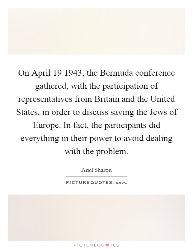 On April 19 1943, the Bermuda conference gathered, with the participation of representatives from Britain and the United States, in order to discuss saving the Jews of Europe. In fact, the participants did everything in their power to avoid dealing with the problem Picture Quote #1