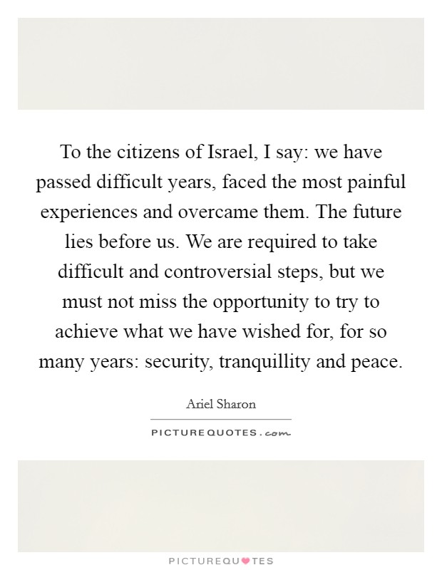 To the citizens of Israel, I say: we have passed difficult years, faced the most painful experiences and overcame them. The future lies before us. We are required to take difficult and controversial steps, but we must not miss the opportunity to try to achieve what we have wished for, for so many years: security, tranquillity and peace Picture Quote #1