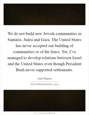 We do not build new Jewish communities in Samaria, Judea and Gaza. The United States has never accepted our building of communities or of the fence. Yet, I’ve managed to develop relations between Israel and the United States even though President Bush never supported settlements Picture Quote #1