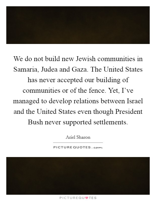 We do not build new Jewish communities in Samaria, Judea and Gaza. The United States has never accepted our building of communities or of the fence. Yet, I've managed to develop relations between Israel and the United States even though President Bush never supported settlements Picture Quote #1