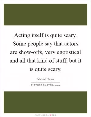 Acting itself is quite scary. Some people say that actors are show-offs, very egotistical and all that kind of stuff, but it is quite scary Picture Quote #1