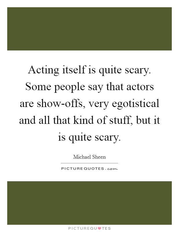 Acting itself is quite scary. Some people say that actors are show-offs, very egotistical and all that kind of stuff, but it is quite scary Picture Quote #1