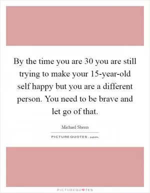 By the time you are 30 you are still trying to make your 15-year-old self happy but you are a different person. You need to be brave and let go of that Picture Quote #1