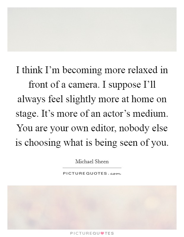 I think I'm becoming more relaxed in front of a camera. I suppose I'll always feel slightly more at home on stage. It's more of an actor's medium. You are your own editor, nobody else is choosing what is being seen of you Picture Quote #1