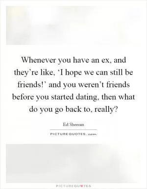 Whenever you have an ex, and they’re like, ‘I hope we can still be friends!’ and you weren’t friends before you started dating, then what do you go back to, really? Picture Quote #1