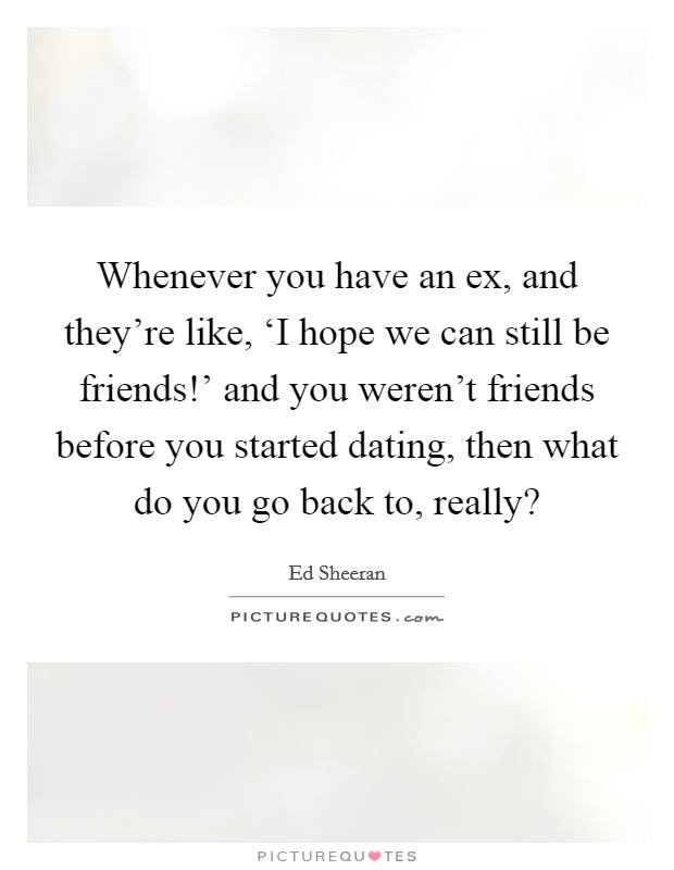 Whenever you have an ex, and they're like, ‘I hope we can still be friends!' and you weren't friends before you started dating, then what do you go back to, really? Picture Quote #1