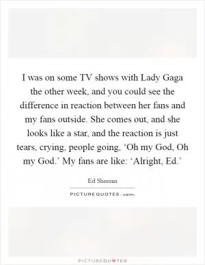 I was on some TV shows with Lady Gaga the other week, and you could see the difference in reaction between her fans and my fans outside. She comes out, and she looks like a star, and the reaction is just tears, crying, people going, ‘Oh my God, Oh my God.’ My fans are like: ‘Alright, Ed.’ Picture Quote #1