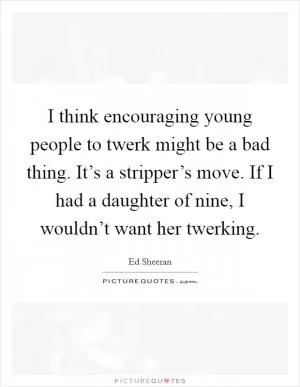 I think encouraging young people to twerk might be a bad thing. It’s a stripper’s move. If I had a daughter of nine, I wouldn’t want her twerking Picture Quote #1