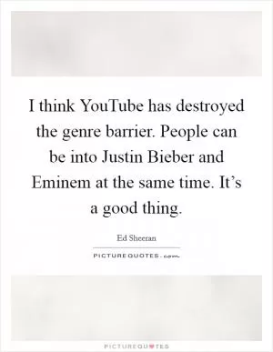 I think YouTube has destroyed the genre barrier. People can be into Justin Bieber and Eminem at the same time. It’s a good thing Picture Quote #1