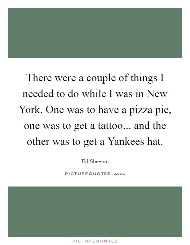 There were a couple of things I needed to do while I was in New York. One was to have a pizza pie, one was to get a tattoo... and the other was to get a Yankees hat Picture Quote #1