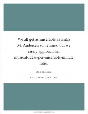 We all get as miserable as Erika M. Andersen sometimes, but we rarely approach her musical-ideas-per-miserable-minute ratio Picture Quote #1
