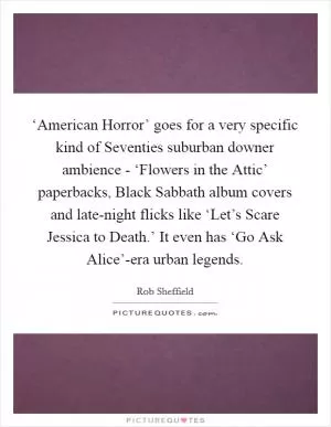 ‘American Horror’ goes for a very specific kind of Seventies suburban downer ambience - ‘Flowers in the Attic’ paperbacks, Black Sabbath album covers and late-night flicks like ‘Let’s Scare Jessica to Death.’ It even has ‘Go Ask Alice’-era urban legends Picture Quote #1