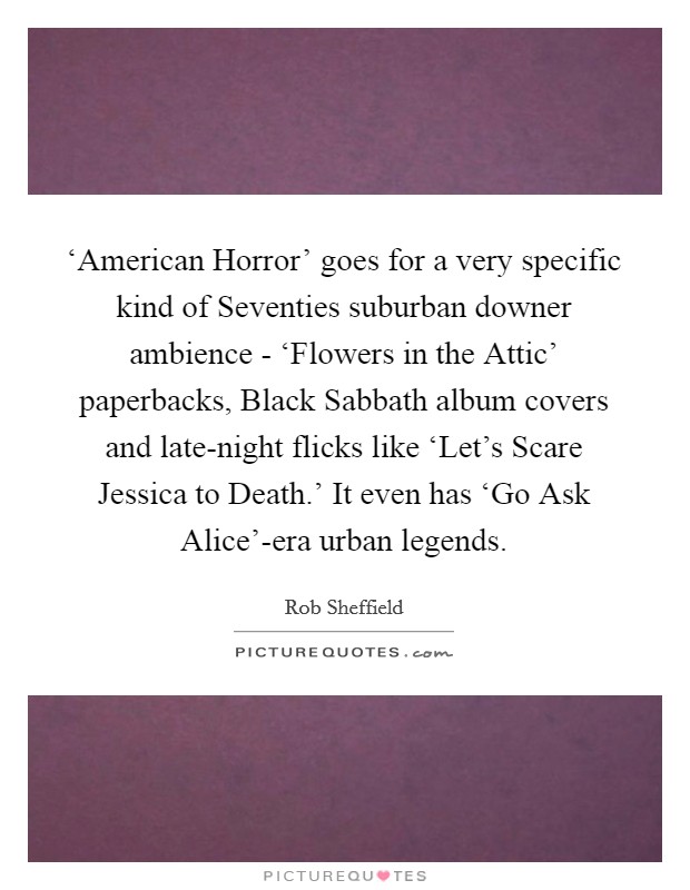 ‘American Horror' goes for a very specific kind of Seventies suburban downer ambience - ‘Flowers in the Attic' paperbacks, Black Sabbath album covers and late-night flicks like ‘Let's Scare Jessica to Death.' It even has ‘Go Ask Alice'-era urban legends Picture Quote #1