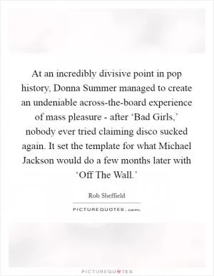 At an incredibly divisive point in pop history, Donna Summer managed to create an undeniable across-the-board experience of mass pleasure - after ‘Bad Girls,’ nobody ever tried claiming disco sucked again. It set the template for what Michael Jackson would do a few months later with ‘Off The Wall.’ Picture Quote #1
