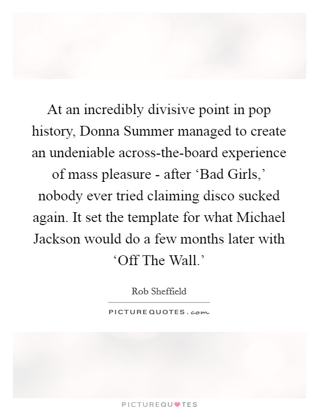At an incredibly divisive point in pop history, Donna Summer managed to create an undeniable across-the-board experience of mass pleasure - after ‘Bad Girls,' nobody ever tried claiming disco sucked again. It set the template for what Michael Jackson would do a few months later with ‘Off The Wall.' Picture Quote #1