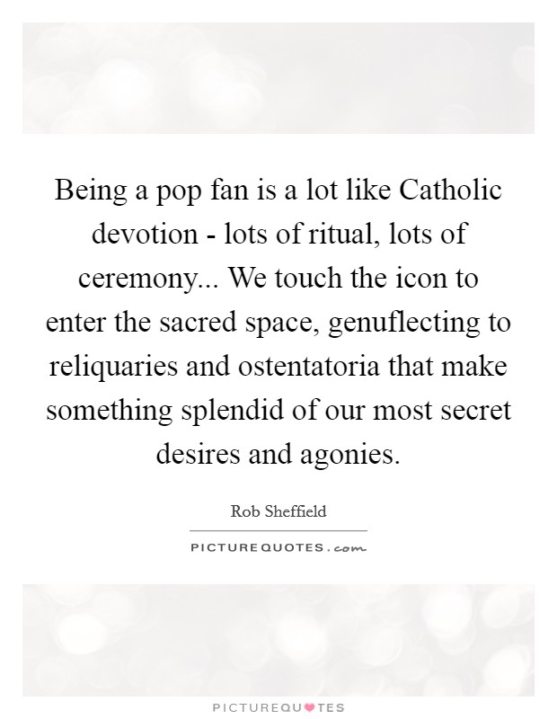 Being a pop fan is a lot like Catholic devotion - lots of ritual, lots of ceremony... We touch the icon to enter the sacred space, genuflecting to reliquaries and ostentatoria that make something splendid of our most secret desires and agonies Picture Quote #1