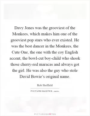 Davy Jones was the grooviest of the Monkees, which makes him one of the grooviest pop stars who ever existed. He was the best dancer in the Monkees, the Cute One, the one with the coy English accent, the bowl-cut boy-child who shook those cherry-red maracas and always got the girl. He was also the guy who stole David Bowie’s original name Picture Quote #1