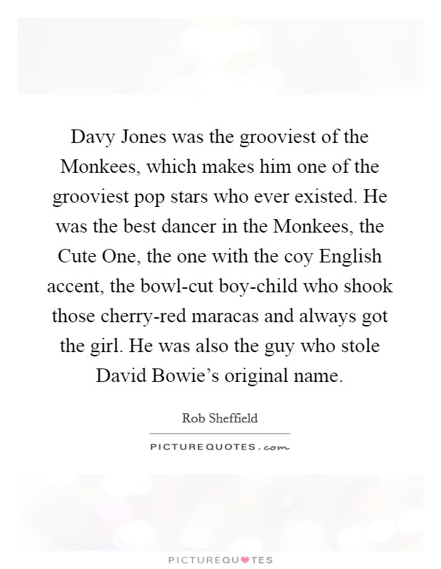 Davy Jones was the grooviest of the Monkees, which makes him one of the grooviest pop stars who ever existed. He was the best dancer in the Monkees, the Cute One, the one with the coy English accent, the bowl-cut boy-child who shook those cherry-red maracas and always got the girl. He was also the guy who stole David Bowie's original name Picture Quote #1