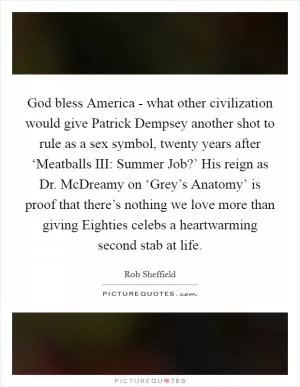 God bless America - what other civilization would give Patrick Dempsey another shot to rule as a sex symbol, twenty years after ‘Meatballs III: Summer Job?’ His reign as Dr. McDreamy on ‘Grey’s Anatomy’ is proof that there’s nothing we love more than giving Eighties celebs a heartwarming second stab at life Picture Quote #1