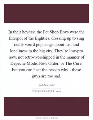 In their heyday, the Pet Shop Boys were the Interpol of the Eighties, dressing up to sing really weird pop songs about lust and loneliness in the big city. They’re low-pro now, not retro-worshipped in the manner of Depeche Mode, New Order, or The Cure, but you can hear the reason why - these guys are too sad Picture Quote #1
