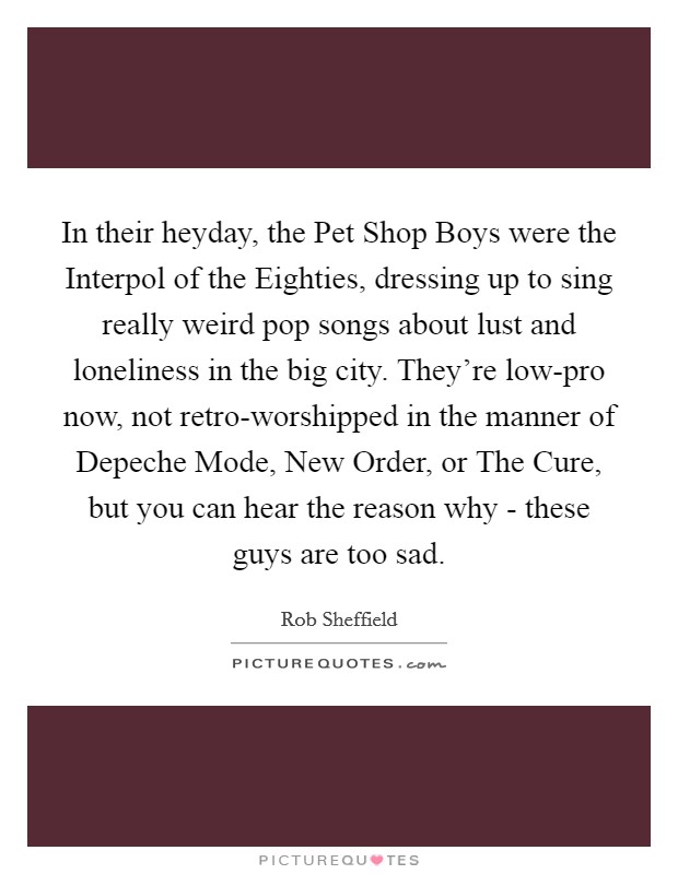 In their heyday, the Pet Shop Boys were the Interpol of the Eighties, dressing up to sing really weird pop songs about lust and loneliness in the big city. They're low-pro now, not retro-worshipped in the manner of Depeche Mode, New Order, or The Cure, but you can hear the reason why - these guys are too sad Picture Quote #1