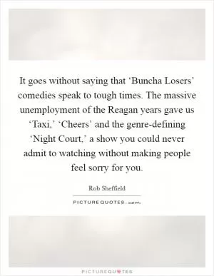 It goes without saying that ‘Buncha Losers’ comedies speak to tough times. The massive unemployment of the Reagan years gave us ‘Taxi,’ ‘Cheers’ and the genre-defining ‘Night Court,’ a show you could never admit to watching without making people feel sorry for you Picture Quote #1