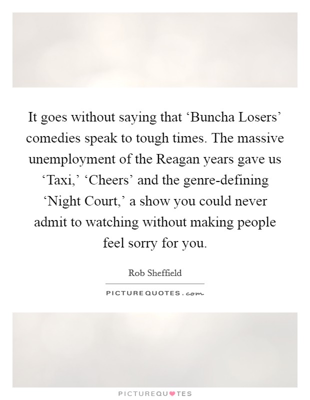 It goes without saying that ‘Buncha Losers' comedies speak to tough times. The massive unemployment of the Reagan years gave us ‘Taxi,' ‘Cheers' and the genre-defining ‘Night Court,' a show you could never admit to watching without making people feel sorry for you Picture Quote #1