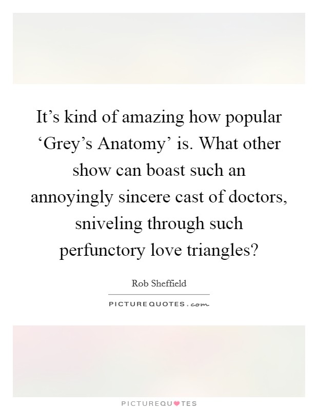 It's kind of amazing how popular ‘Grey's Anatomy' is. What other show can boast such an annoyingly sincere cast of doctors, sniveling through such perfunctory love triangles? Picture Quote #1