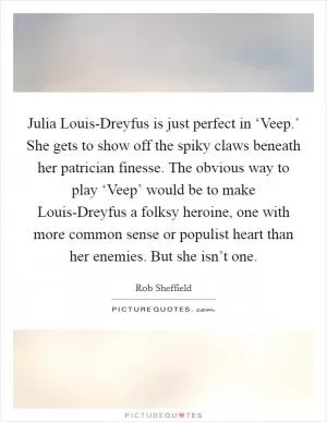 Julia Louis-Dreyfus is just perfect in ‘Veep.’ She gets to show off the spiky claws beneath her patrician finesse. The obvious way to play ‘Veep’ would be to make Louis-Dreyfus a folksy heroine, one with more common sense or populist heart than her enemies. But she isn’t one Picture Quote #1