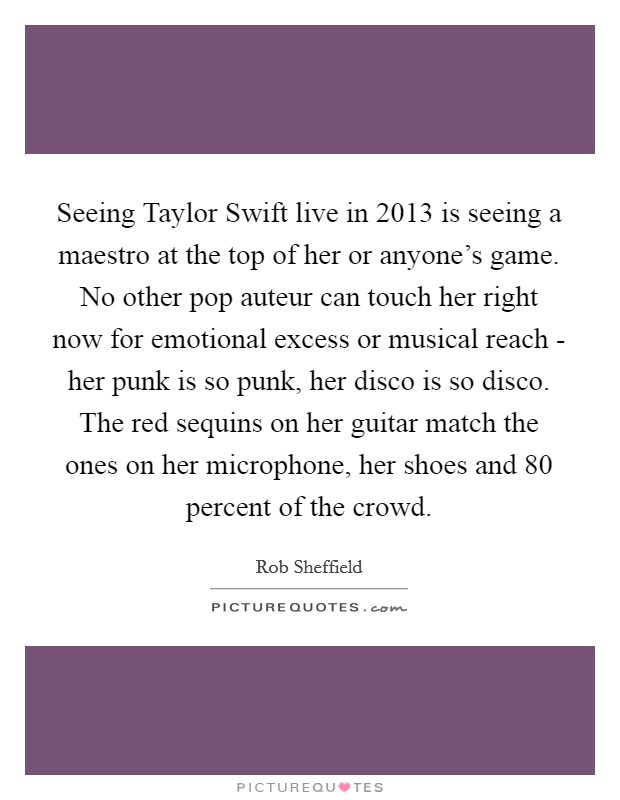 Seeing Taylor Swift live in 2013 is seeing a maestro at the top of her or anyone’s game. No other pop auteur can touch her right now for emotional excess or musical reach - her punk is so punk, her disco is so disco. The red sequins on her guitar match the ones on her microphone, her shoes and 80 percent of the crowd Picture Quote #1