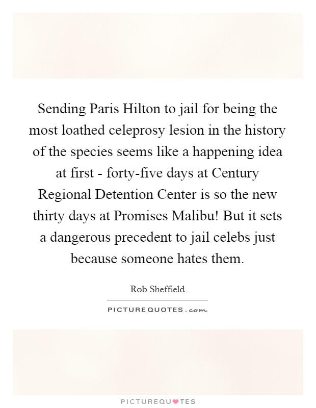 Sending Paris Hilton to jail for being the most loathed celeprosy lesion in the history of the species seems like a happening idea at first - forty-five days at Century Regional Detention Center is so the new thirty days at Promises Malibu! But it sets a dangerous precedent to jail celebs just because someone hates them Picture Quote #1