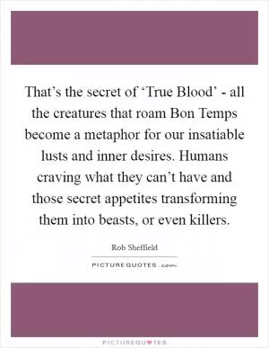 That’s the secret of ‘True Blood’ - all the creatures that roam Bon Temps become a metaphor for our insatiable lusts and inner desires. Humans craving what they can’t have and those secret appetites transforming them into beasts, or even killers Picture Quote #1
