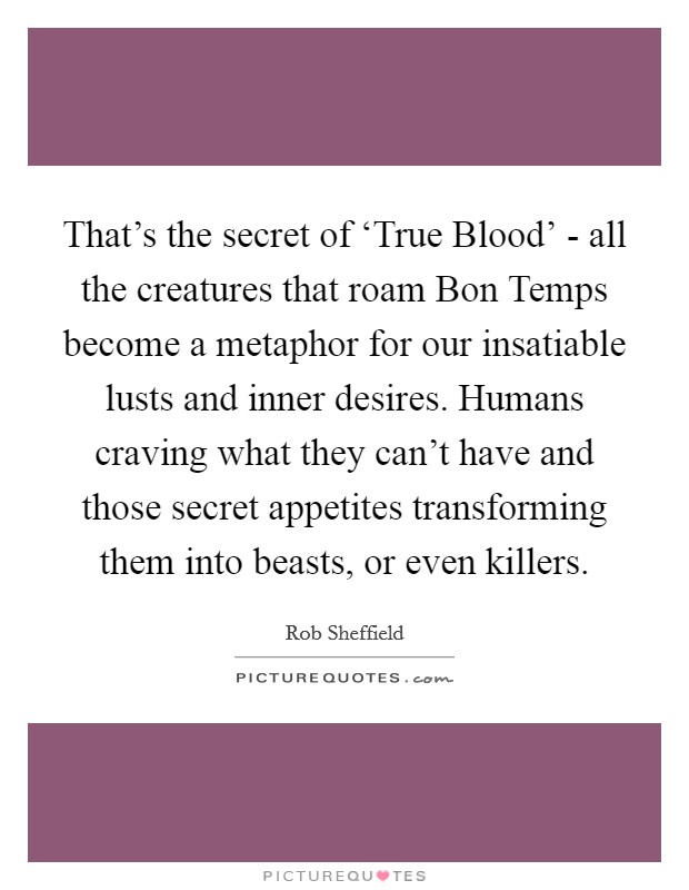 That's the secret of ‘True Blood' - all the creatures that roam Bon Temps become a metaphor for our insatiable lusts and inner desires. Humans craving what they can't have and those secret appetites transforming them into beasts, or even killers Picture Quote #1