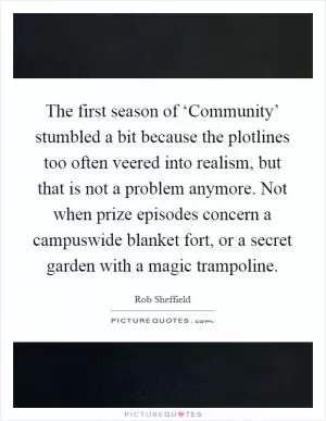 The first season of ‘Community’ stumbled a bit because the plotlines too often veered into realism, but that is not a problem anymore. Not when prize episodes concern a campuswide blanket fort, or a secret garden with a magic trampoline Picture Quote #1