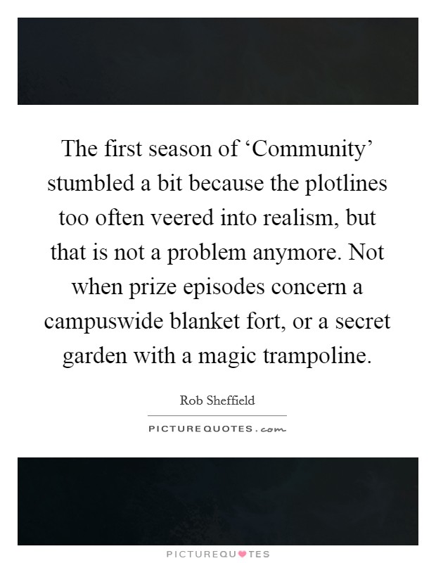 The first season of ‘Community' stumbled a bit because the plotlines too often veered into realism, but that is not a problem anymore. Not when prize episodes concern a campuswide blanket fort, or a secret garden with a magic trampoline Picture Quote #1