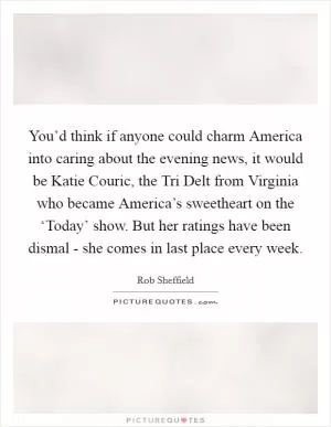 You’d think if anyone could charm America into caring about the evening news, it would be Katie Couric, the Tri Delt from Virginia who became America’s sweetheart on the ‘Today’ show. But her ratings have been dismal - she comes in last place every week Picture Quote #1