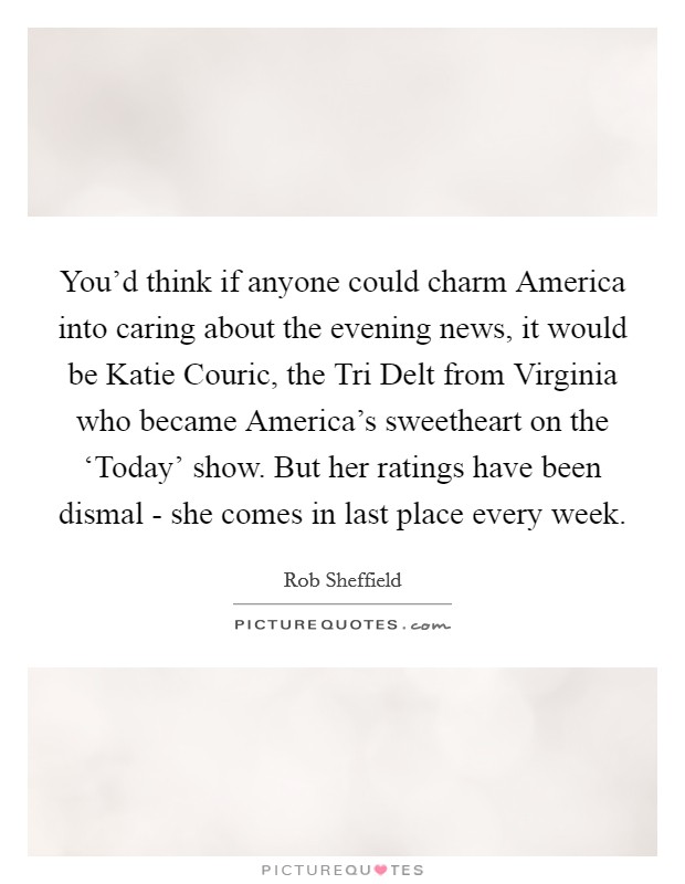 You'd think if anyone could charm America into caring about the evening news, it would be Katie Couric, the Tri Delt from Virginia who became America's sweetheart on the ‘Today' show. But her ratings have been dismal - she comes in last place every week Picture Quote #1