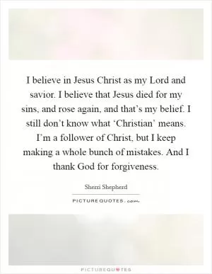 I believe in Jesus Christ as my Lord and savior. I believe that Jesus died for my sins, and rose again, and that’s my belief. I still don’t know what ‘Christian’ means. I’m a follower of Christ, but I keep making a whole bunch of mistakes. And I thank God for forgiveness Picture Quote #1