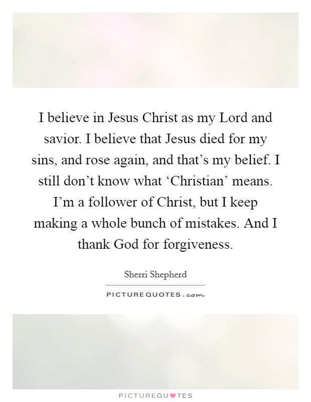 I believe in Jesus Christ as my Lord and savior. I believe that Jesus died for my sins, and rose again, and that's my belief. I still don't know what ‘Christian' means. I'm a follower of Christ, but I keep making a whole bunch of mistakes. And I thank God for forgiveness Picture Quote #1