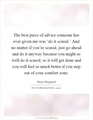 The best piece of advice someone has ever given me was ‘do it scared.’ And no matter if you’re scared, just go ahead and do it anyway because you might as well do it scared, so it will get done and you will feel so much better if you step out of your comfort zone Picture Quote #1