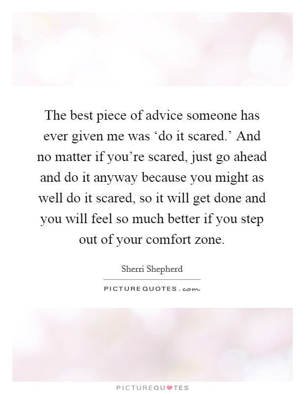 The best piece of advice someone has ever given me was ‘do it scared.' And no matter if you're scared, just go ahead and do it anyway because you might as well do it scared, so it will get done and you will feel so much better if you step out of your comfort zone Picture Quote #1