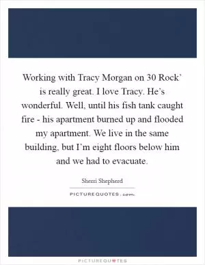 Working with Tracy Morgan on  30 Rock’ is really great. I love Tracy. He’s wonderful. Well, until his fish tank caught fire - his apartment burned up and flooded my apartment. We live in the same building, but I’m eight floors below him and we had to evacuate Picture Quote #1