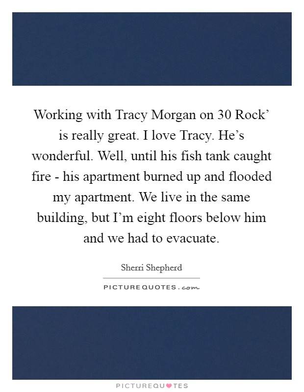 Working with Tracy Morgan on  30 Rock' is really great. I love Tracy. He's wonderful. Well, until his fish tank caught fire - his apartment burned up and flooded my apartment. We live in the same building, but I'm eight floors below him and we had to evacuate Picture Quote #1