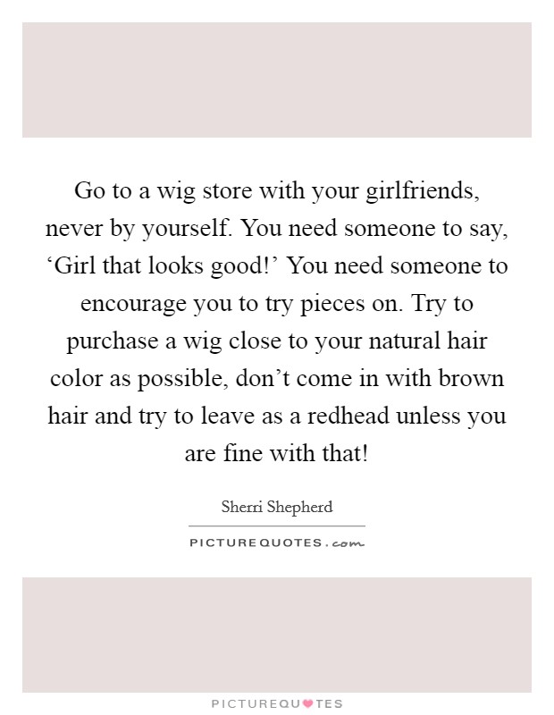 Go to a wig store with your girlfriends, never by yourself. You need someone to say, ‘Girl that looks good!' You need someone to encourage you to try pieces on. Try to purchase a wig close to your natural hair color as possible, don't come in with brown hair and try to leave as a redhead unless you are fine with that! Picture Quote #1