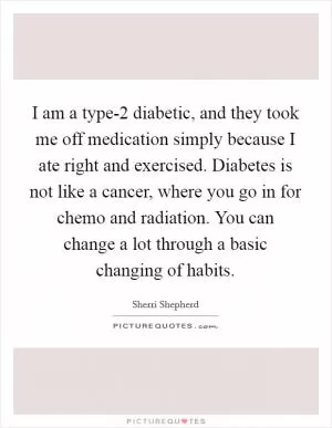 I am a type-2 diabetic, and they took me off medication simply because I ate right and exercised. Diabetes is not like a cancer, where you go in for chemo and radiation. You can change a lot through a basic changing of habits Picture Quote #1
