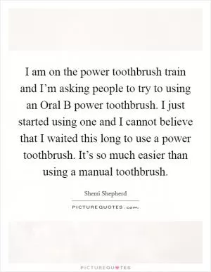 I am on the power toothbrush train and I’m asking people to try to using an Oral B power toothbrush. I just started using one and I cannot believe that I waited this long to use a power toothbrush. It’s so much easier than using a manual toothbrush Picture Quote #1