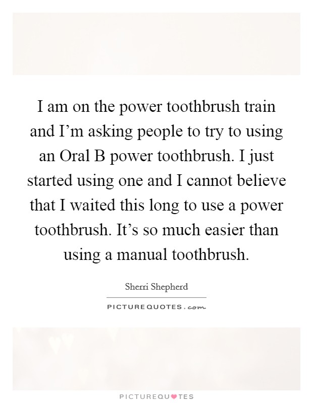 I am on the power toothbrush train and I'm asking people to try to using an Oral B power toothbrush. I just started using one and I cannot believe that I waited this long to use a power toothbrush. It's so much easier than using a manual toothbrush Picture Quote #1